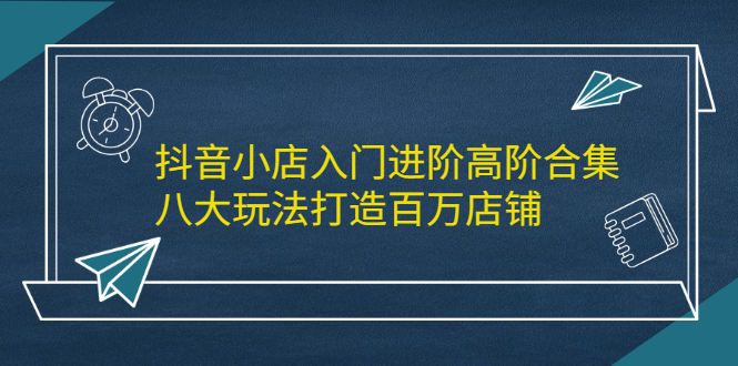 抖音小店入门进阶高阶合集，八大玩法打造百万店铺创富副业网-网创项目资源站-副业项目-创业项目-搞钱项目创富副业网