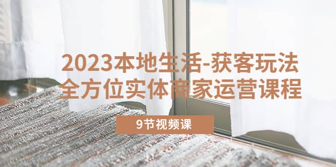 2023本地生活-获客玩法，全方位实体商家运营课程（9节视频课）创富副业网-网创项目资源站-副业项目-创业项目-搞钱项目创富副业网