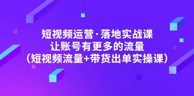 短视频运营·落地实战课 让账号有更多的流量（短视频流量+带货出单实操）创富副业网-网创项目资源站-副业项目-创业项目-搞钱项目创富副业网
