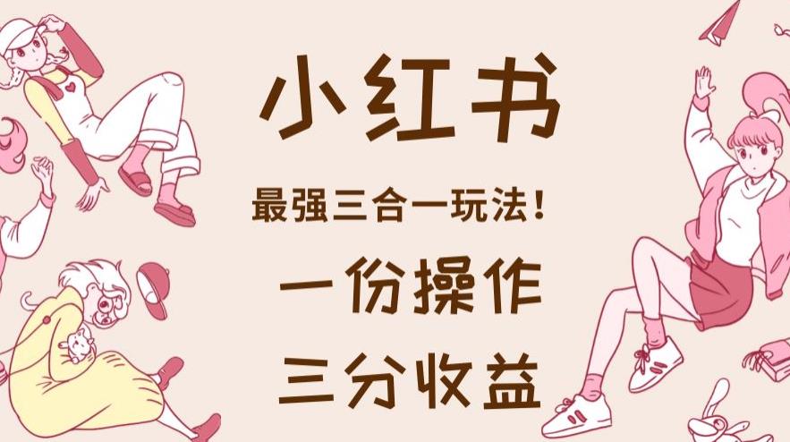 小红书最强三合一玩法，一份操作获得三份收益！【揭秘】创富副业网-网创项目资源站-副业项目-创业项目-搞钱项目创富副业网