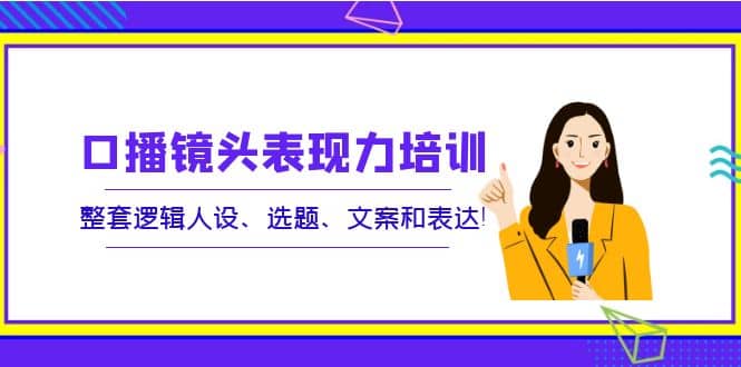 口播镜头表现力培训：整套逻辑人设、选题、文案和表达创富副业网-网创项目资源站-副业项目-创业项目-搞钱项目创富副业网