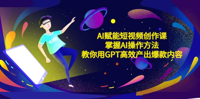 AI赋能短视频创作课，掌握AI操作方法，教你用AI高效产出爆款内容创富副业网-网创项目资源站-副业项目-创业项目-搞钱项目创富副业网