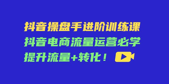抖音操盘手进阶训练课：抖音电商流量运营必学，提升流量+转化创富副业网-网创项目资源站-副业项目-创业项目-搞钱项目创富副业网