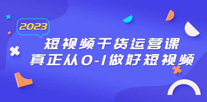 2023短视频干货·运营课，真正从0-1做好短视频（30节课）创富副业网-网创项目资源站-副业项目-创业项目-搞钱项目创富副业网