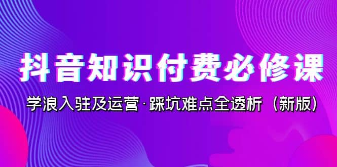 抖音·知识付费·必修课，学浪入驻及运营·踩坑难点全透析（2023新版）创富副业网-网创项目资源站-副业项目-创业项目-搞钱项目创富副业网