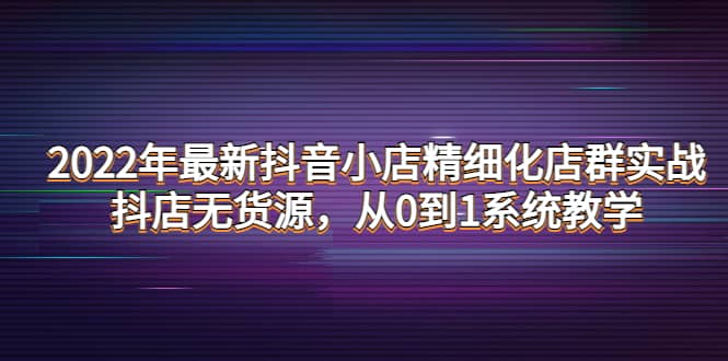 2022年最新抖音小店精细化店群实战，抖店无货源，从0到1系统教学创富副业网-网创项目资源站-副业项目-创业项目-搞钱项目创富副业网