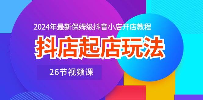 抖店起店玩法，2024年最新保姆级抖音小店开店教程（26节视频课）创富副业网-网创项目资源站-副业项目-创业项目-搞钱项目创富副业网