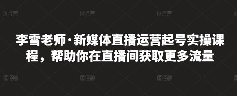 李雪老师·新媒体直播运营起号实操课程，帮助你在直播间获取更多流量创富副业网-网创项目资源站-副业项目-创业项目-搞钱项目创富副业网