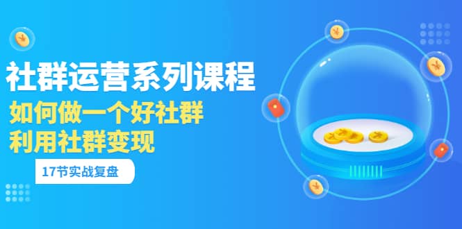 「社群运营系列课程」如何做一个好社群，利用社群变现（17节实战复盘）创富副业网-网创项目资源站-副业项目-创业项目-搞钱项目创富副业网