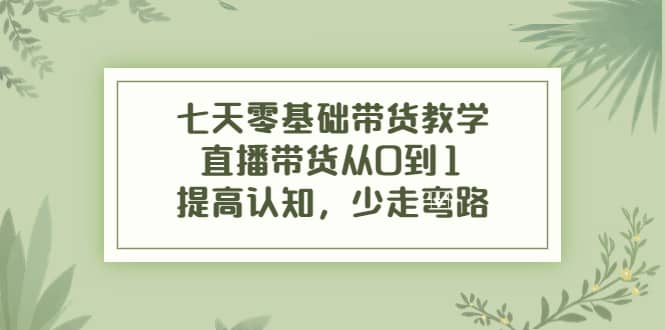 七天零基础带货教学，直播带货从0到1，提高认知，少走弯路创富副业网-网创项目资源站-副业项目-创业项目-搞钱项目创富副业网