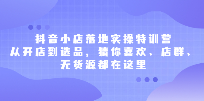 抖音小店落地实操特训营，从开店到选品，猜你喜欢、店群、无货源都在这里创富副业网-网创项目资源站-副业项目-创业项目-搞钱项目创富副业网