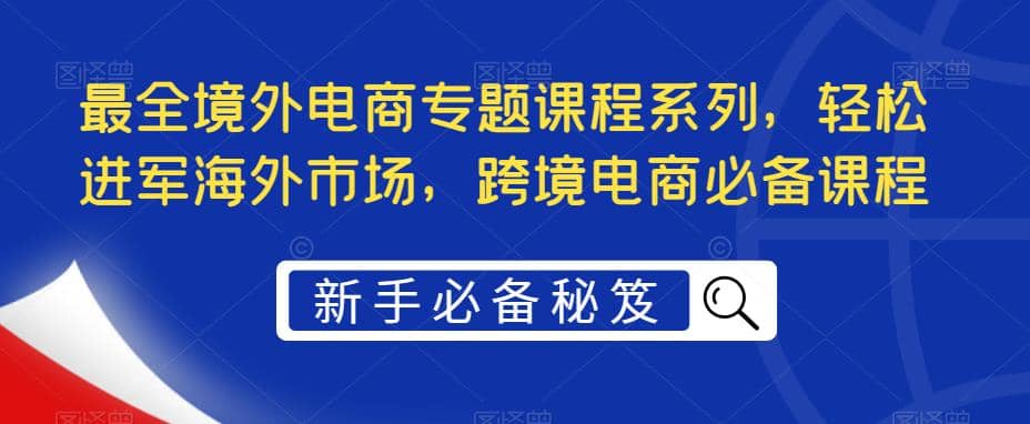 最全境外电商专题课程系列，轻松进军海外市场，跨境电商必备课程创富副业网-网创项目资源站-副业项目-创业项目-搞钱项目创富副业网
