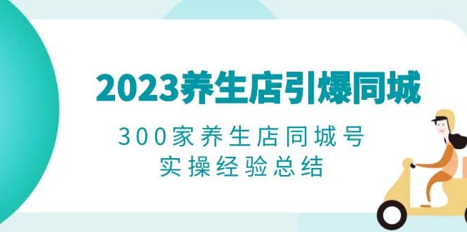 2023养生店·引爆同城，300家养生店同城号实操经验总结创富副业网-网创项目资源站-副业项目-创业项目-搞钱项目创富副业网