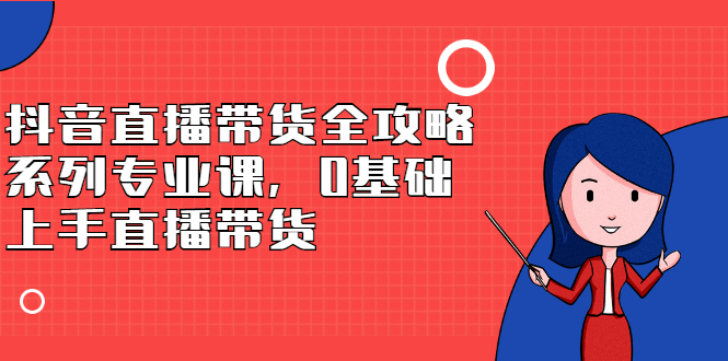 抖音直播带货全攻略系列专业课，0基础上手直播带货创富副业网-网创项目资源站-副业项目-创业项目-搞钱项目创富副业网