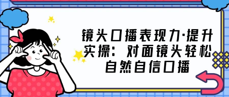 镜头口播表现力·提升实操：对面镜头轻松自然自信口播（23节课）创富副业网-网创项目资源站-副业项目-创业项目-搞钱项目创富副业网