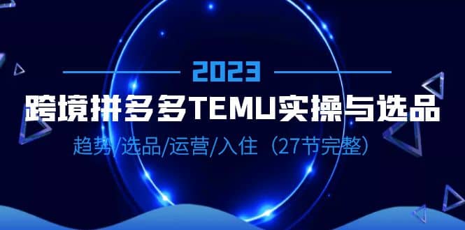 2023跨境·拼多多·TEMU实操与选品，趋势·选品·运营·入住（27节完整）创富副业网-网创项目资源站-副业项目-创业项目-搞钱项目创富副业网