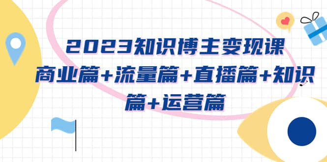 2023知识博主变现实战进阶课：商业篇+流量篇+直播篇+知识篇+运营篇创富副业网-网创项目资源站-副业项目-创业项目-搞钱项目创富副业网