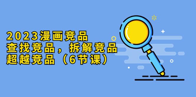 2023漫画竞品，查找竞品，拆解竞品，超越竞品（6节课）创富副业网-网创项目资源站-副业项目-创业项目-搞钱项目创富副业网