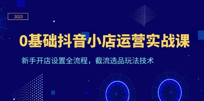 0基础抖音小店运营实战课，新手开店设置全流程，截流选品玩法技术创富副业网-网创项目资源站-副业项目-创业项目-搞钱项目创富副业网