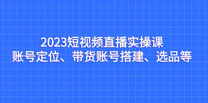2023短视频直播实操课，账号定位、带货账号搭建、选品等创富副业网-网创项目资源站-副业项目-创业项目-搞钱项目创富副业网