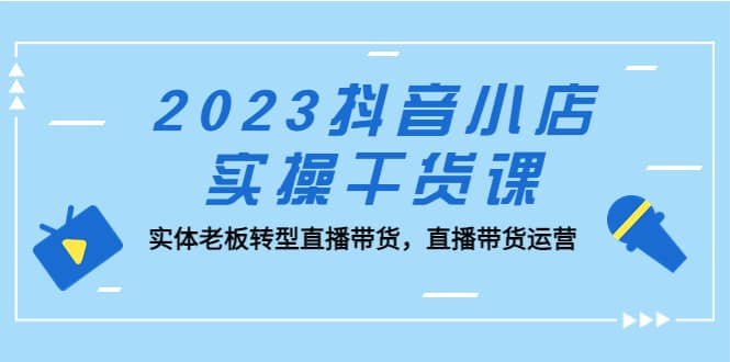 2023抖音小店实操干货课：实体老板转型直播带货，直播带货运营创富副业网-网创项目资源站-副业项目-创业项目-搞钱项目创富副业网