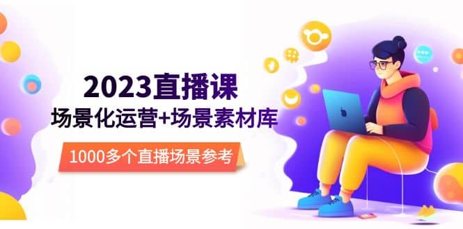 2023直播-场景化运营+场景素材库，1000多个直播场景参考！创富副业网-网创项目资源站-副业项目-创业项目-搞钱项目创富副业网