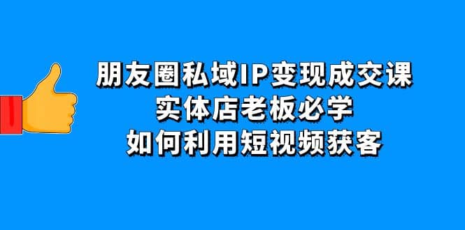 朋友圈私域IP变现成交课：实体店老板必学，如何利用短视频获客创富副业网-网创项目资源站-副业项目-创业项目-搞钱项目创富副业网