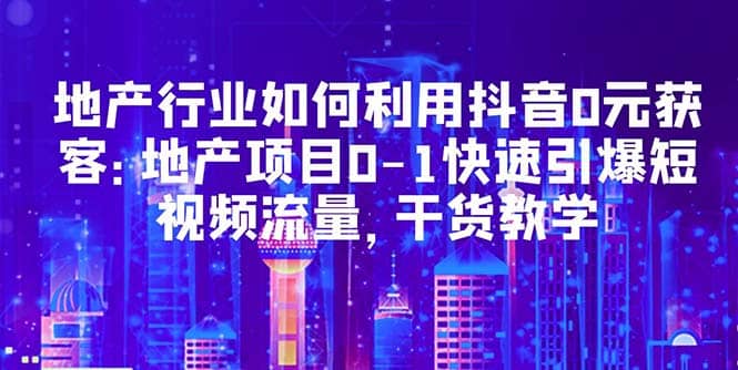地产行业如何利用抖音0元获客：地产项目0-1快速引爆短视频流量，干货教学创富副业网-网创项目资源站-副业项目-创业项目-搞钱项目创富副业网