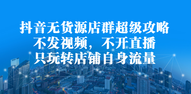 抖音无货源店群超级攻略：不发视频，不开直播，只玩转店铺自身流量创富副业网-网创项目资源站-副业项目-创业项目-搞钱项目创富副业网