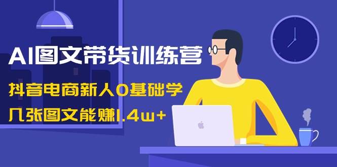 AI图文带货训练营：抖音电商新人0基础学，几张图文能赚1.4w+创富副业网-网创项目资源站-副业项目-创业项目-搞钱项目创富副业网