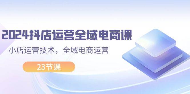 2024抖店运营-全域电商课，小店运营技术，全域电商运营（23节课）创富副业网-网创项目资源站-副业项目-创业项目-搞钱项目创富副业网
