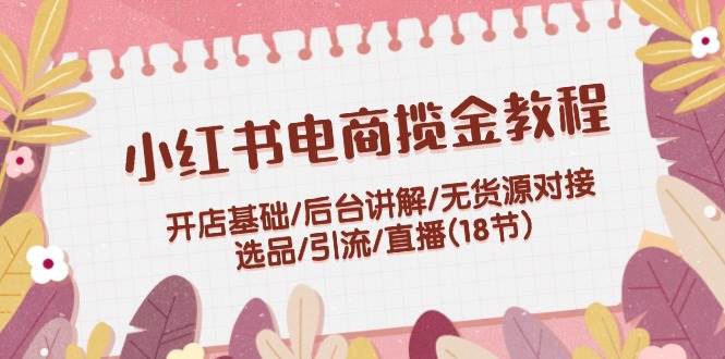 小红书电商揽金教程：开店基础/后台讲解/无货源对接/选品/引流/直播(18节)创富副业网-网创项目资源站-副业项目-创业项目-搞钱项目创富副业网