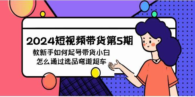 2024短视频带货第5期，教新手如何起号，带货小白怎么通过选品弯道超车创富副业网-网创项目资源站-副业项目-创业项目-搞钱项目创富副业网