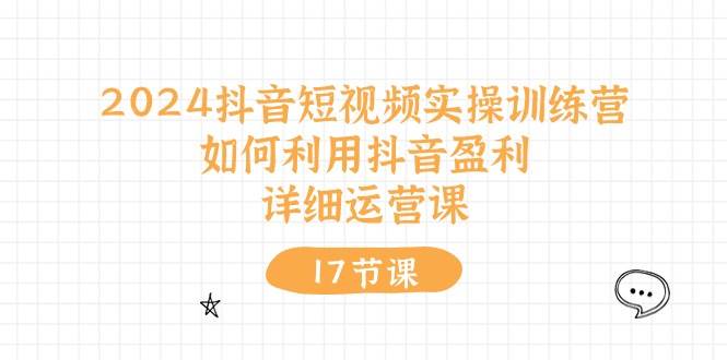 2024抖音短视频实操训练营：如何利用抖音盈利，详细运营课（17节视频课）创富副业网-网创项目资源站-副业项目-创业项目-搞钱项目创富副业网