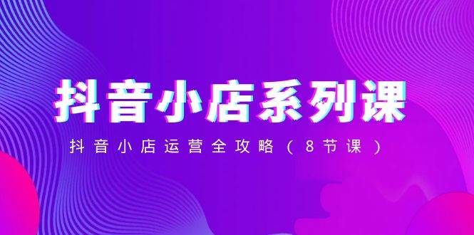 抖音小店-系列课，抖音小店运营全攻略（8节课）创富副业网-网创项目资源站-副业项目-创业项目-搞钱项目创富副业网