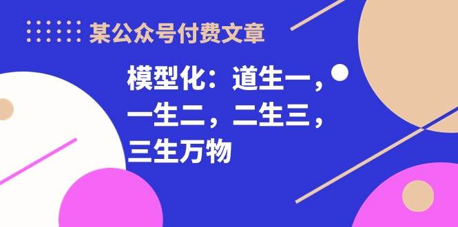 某付费文章《模型化：道生一，一生二，二生三，三生万物！》创富副业网-网创项目资源站-副业项目-创业项目-搞钱项目创富副业网