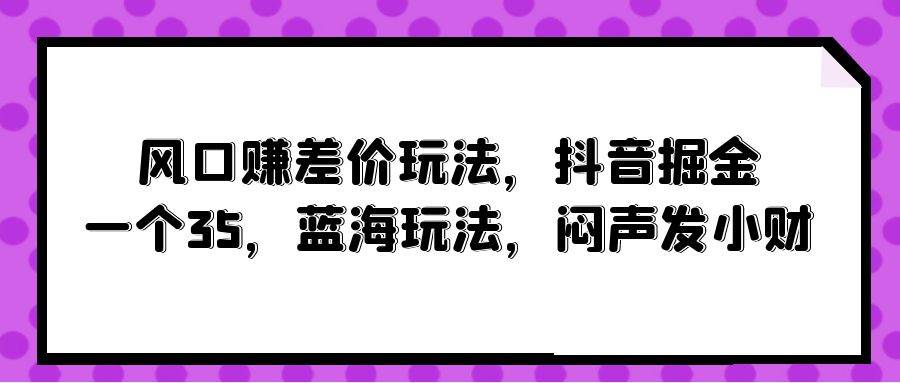 风口赚差价玩法，抖音掘金，一个35，蓝海玩法，闷声发小财创富副业网-网创项目资源站-副业项目-创业项目-搞钱项目创富副业网
