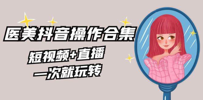 美业全干货·生美·医美抖音操作合集，短视频+直播，一次就玩转创富副业网-网创项目资源站-副业项目-创业项目-搞钱项目创富副业网