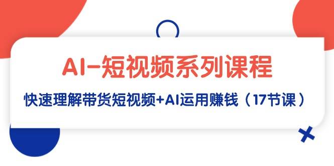 AI-短视频系列课程，快速理解带货短视频+AI运用赚钱（17节课）创富副业网-网创项目资源站-副业项目-创业项目-搞钱项目创富副业网