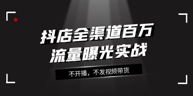 抖店-全渠道百万流量曝光实战，不开播，不发视频带货（16节课）创富副业网-网创项目资源站-副业项目-创业项目-搞钱项目创富副业网