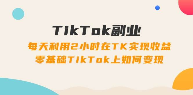 TikTok副业：每天利用2小时在TK实现收益，零基础TikTok上如何变现，34节程创富副业网-网创项目资源站-副业项目-创业项目-搞钱项目创富副业网