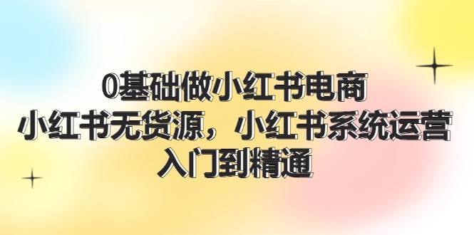 0基础做小红书电商，小红书无货源，小红书系统运营，入门到精通 (70节)创富副业网-网创项目资源站-副业项目-创业项目-搞钱项目创富副业网
