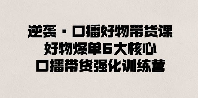 逆袭·口播好物带货课，好物爆单6大核心，口播带货强化训练营创富副业网-网创项目资源站-副业项目-创业项目-搞钱项目创富副业网