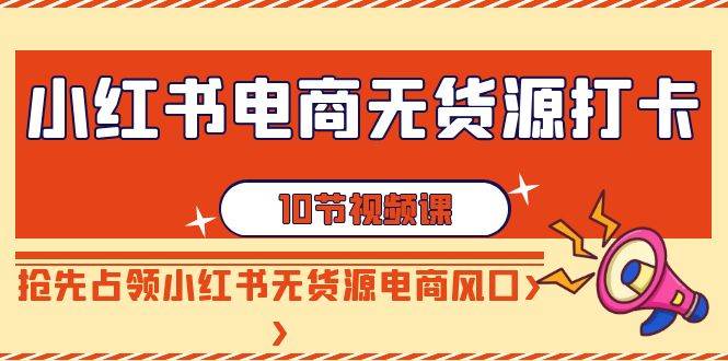 小红书电商-无货源打卡，抢先占领小红书无货源电商风口（10节课）创富副业网-网创项目资源站-副业项目-创业项目-搞钱项目创富副业网