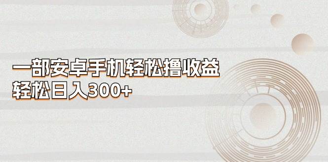 一部安卓手机轻松撸收益，轻松日入300+创富副业网-网创项目资源站-副业项目-创业项目-搞钱项目创富副业网