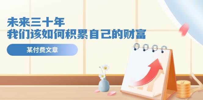 某公众号付费文《未来三十年，我们该如何积累自己的财富》创富副业网-网创项目资源站-副业项目-创业项目-搞钱项目创富副业网