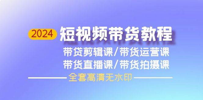 2024短视频带货教程，剪辑课+运营课+直播课+拍摄课（全套高清无水印）创富副业网-网创项目资源站-副业项目-创业项目-搞钱项目创富副业网