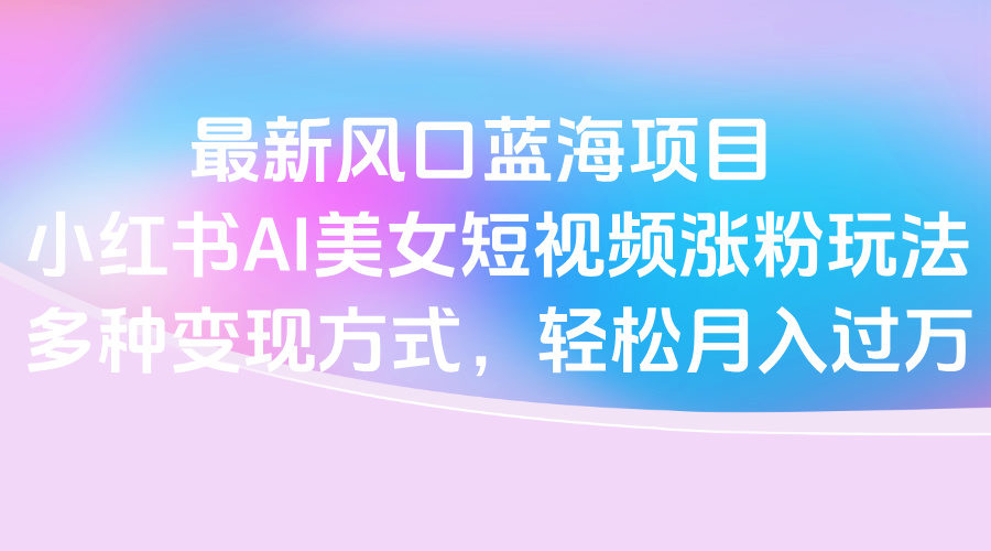 最新风口蓝海项目，小红书AI美女短视频涨粉玩法，多种变现方式轻松月入过万创富副业网-网创项目资源站-副业项目-创业项目-搞钱项目创富副业网