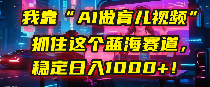 我靠“AI做育儿视频”，抓住这个蓝海赛道，稳定日入1000+！创富副业网-网创项目资源站-副业项目-创业项目-搞钱项目创富副业网