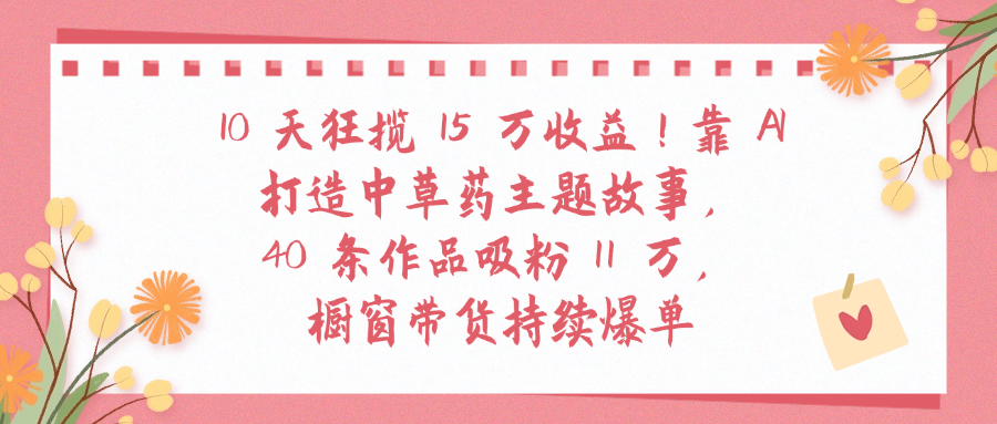 10天狂揽 15 万收益!靠 A打造中草药主题故事40 条作品吸粉11万橱窗带货持续爆单创富副业网-网创项目资源站-副业项目-创业项目-搞钱项目创富副业网